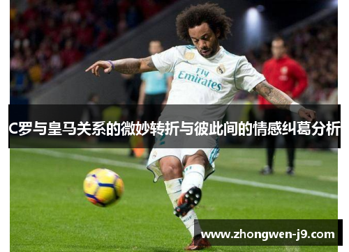 C罗与皇马关系的微妙转折与彼此间的情感纠葛分析