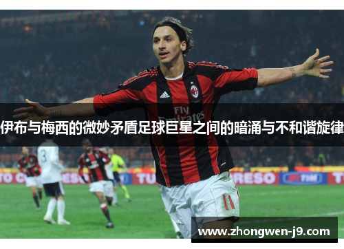 伊布与梅西的微妙矛盾足球巨星之间的暗涌与不和谐旋律