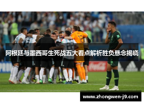 阿根廷与墨西哥生死战五大看点解析胜负悬念揭晓