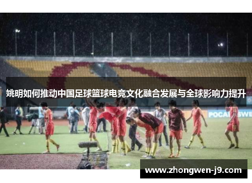 姚明如何推动中国足球篮球电竞文化融合发展与全球影响力提升