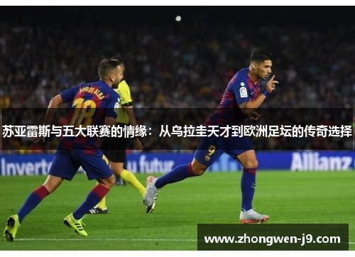 苏亚雷斯与五大联赛的情缘：从乌拉圭天才到欧洲足坛的传奇选择